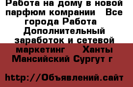 Работа на дому в новой парфюм.комрании - Все города Работа » Дополнительный заработок и сетевой маркетинг   . Ханты-Мансийский,Сургут г.